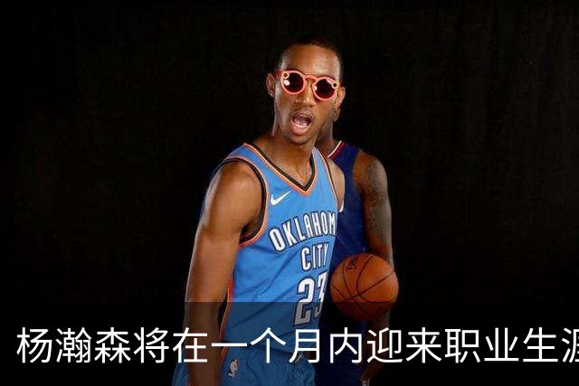 杨瀚森将在一个月内迎来职业生涯的重要转折点